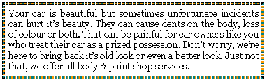 Text Box: Your car is beautiful but sometimes unfortunate incidents can hurt its beauty. They can cause dents on the body, loss of colour or both. That can be painful for car owners like you who treat their car as a prized possession. Dont worry, were here to bring back its old look or even a better look. Just not that, we offer all body & paint shop services.