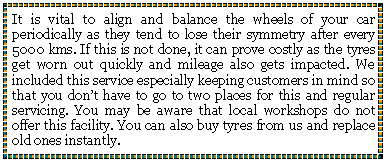 Text Box: It is vital to align and balance the wheels of your car periodically as they tend to lose their symmetry after every 5000 kms. If this is not done, it can prove costly as the tyres get worn out quickly and mileage also gets impacted. We included this service especially keeping customers in mind so that you dont have to go to two places for this and regular servicing. You may be aware that local workshops do not offer this facility. You can also buy tyres from us and replace old ones instantly.