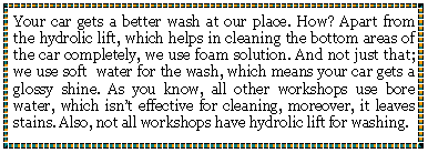 Text Box: Your car gets a better wash at our place. How? Apart from the hydrolic lift, which helps in cleaning the bottom areas of the car completely, we use foam solution. And not just that; we use soft  water for the wash, which means your car gets a glossy shine. As you know, all other workshops use bore water, which isnt effective for cleaning, moreover, it leaves stains. Also, not all workshops have hydrolic lift for washing.